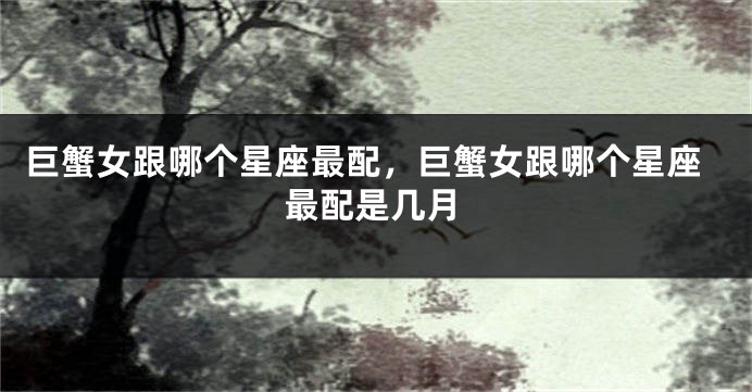 巨蟹女跟哪个星座最配，巨蟹女跟哪个星座最配是几月