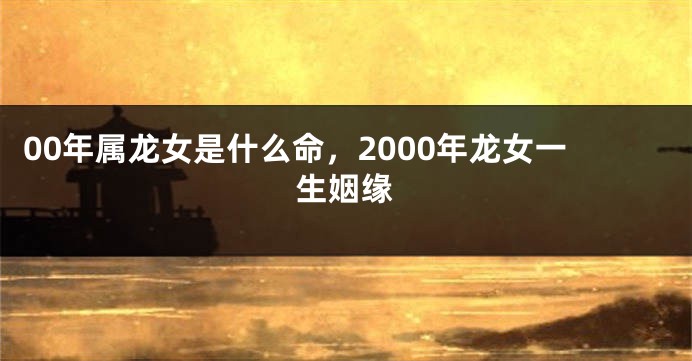 00年属龙女是什么命,2000年龙女一生姻缘