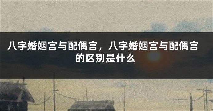 八字婚姻宫与配偶宫，八字婚姻宫与配偶宫的区别是什么