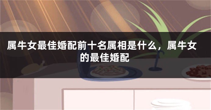 属牛女最佳婚配前十名属相是什么，属牛女的最佳婚配