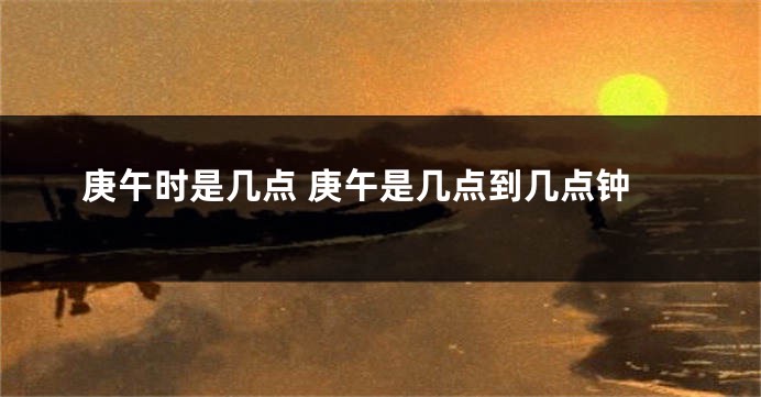 庚午时是几点 庚午是几点到几点钟
