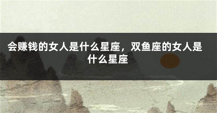 会赚钱的女人是什么星座，双鱼座的女人是什么星座