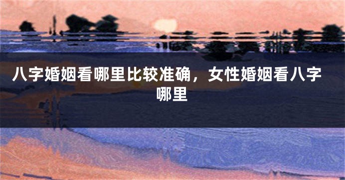 八字婚姻看哪里比较准确，女性婚姻看八字哪里