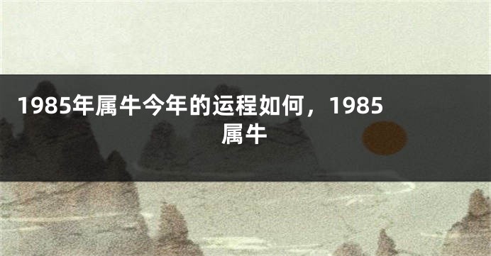 1985年属牛今年的运程如何，1985属牛