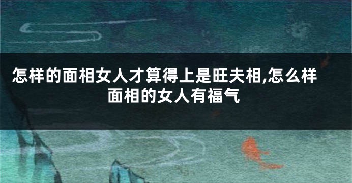 怎样的面相女人才算得上是旺夫相,怎么样面相的女人有福气