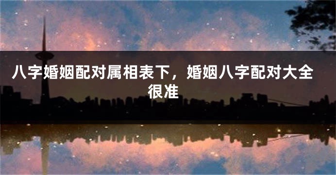 八字婚姻配对属相表下，婚姻八字配对大全 很准