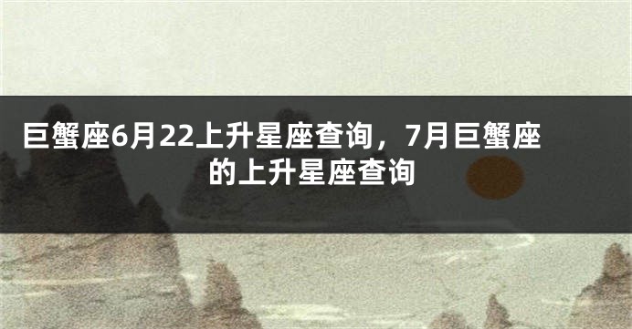 巨蟹座6月22上升星座查询，7月巨蟹座的上升星座查询