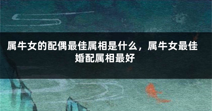 属牛女的配偶最佳属相是什么，属牛女最佳婚配属相最好