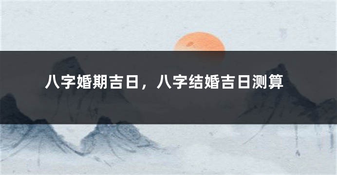 八字婚期吉日，八字结婚吉日测算