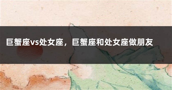 巨蟹座vs处女座，巨蟹座和处女座做朋友