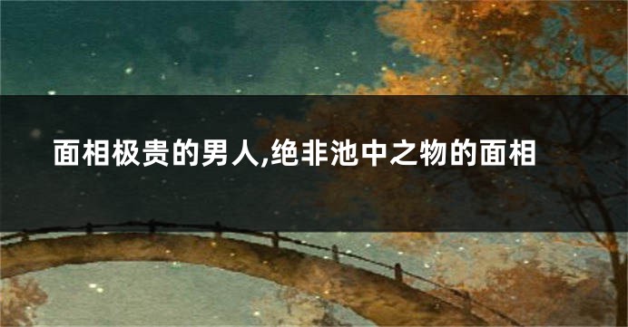 面相极贵的男人,绝非池中之物的面相