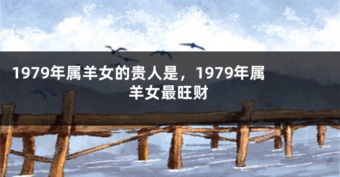 1979年属羊女的贵人是，1979年属羊女最旺财