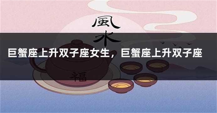 巨蟹座上升双子座女生，巨蟹座上升双子座