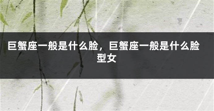 巨蟹座一般是什么脸，巨蟹座一般是什么脸型女