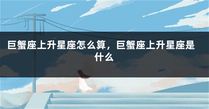 巨蟹座上升星座怎么算，巨蟹座上升星座是什么