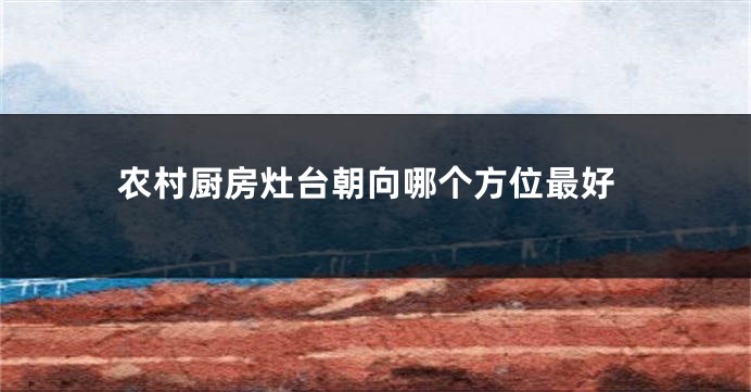 农村厨房灶台朝向哪个方位最好