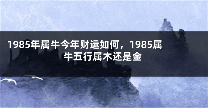 1985年属牛今年财运如何，1985属牛五行属木还是金