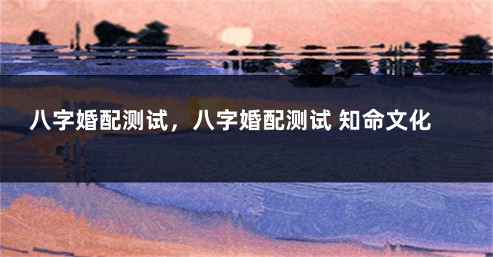 八字婚配测试，八字婚配测试 知命文化