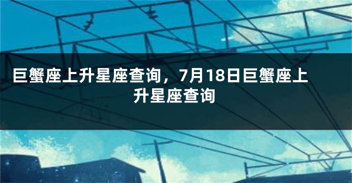 巨蟹座上升星座查询，7月18日巨蟹座上升星座查询