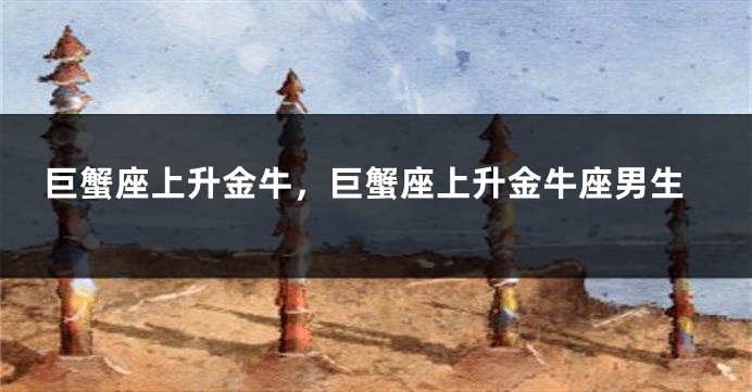 巨蟹座上升金牛，巨蟹座上升金牛座男生