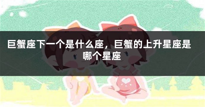 巨蟹座下一个是什么座，巨蟹的上升星座是哪个星座