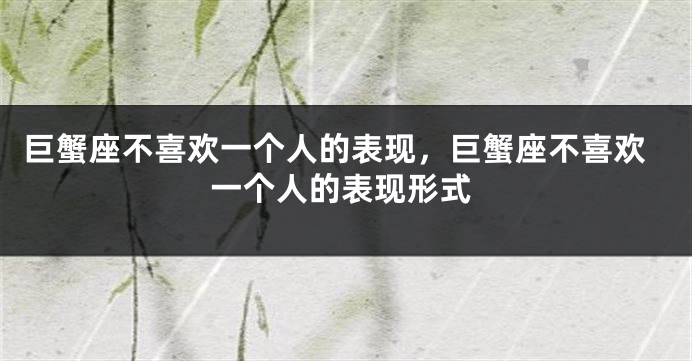 巨蟹座不喜欢一个人的表现,巨蟹座不喜欢一个人的表现形式