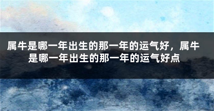 属牛是哪一年出生的那一年的运气好，属牛是哪一年出生的那一年的运气好点