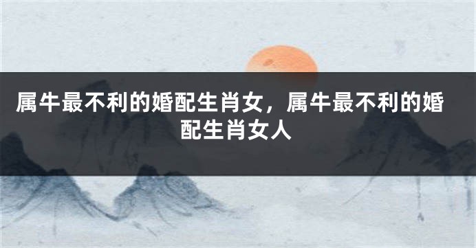 属牛最不利的婚配生肖女，属牛最不利的婚配生肖女人
