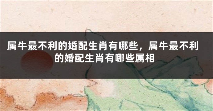 属牛最不利的婚配生肖有哪些，属牛最不利的婚配生肖有哪些属相