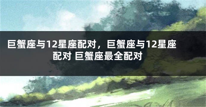 巨蟹座与12星座配对，巨蟹座与12星座配对 巨蟹座最全配对
