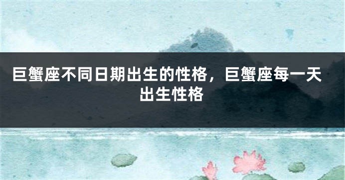 巨蟹座不同日期出生的性格，巨蟹座每一天出生性格