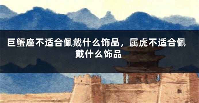 巨蟹座不适合佩戴什么饰品，属虎不适合佩戴什么饰品