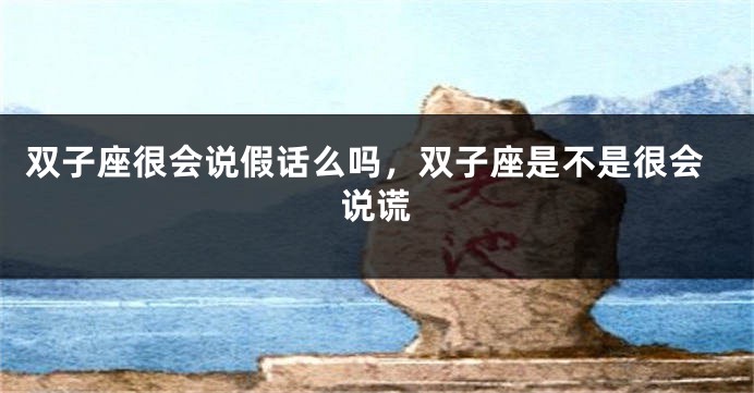 双子座很会说假话么吗，双子座是不是很会说谎