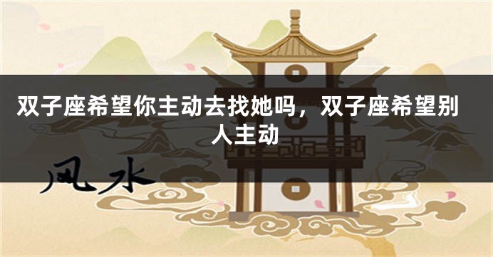 双子座希望你主动去找她吗，双子座希望别人主动