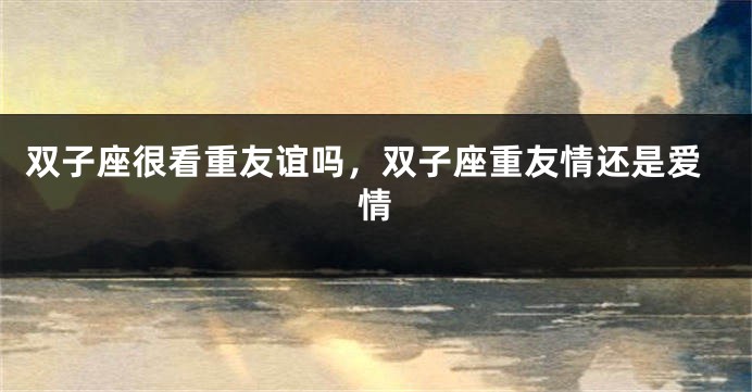 双子座很看重友谊吗，双子座重友情还是爱情