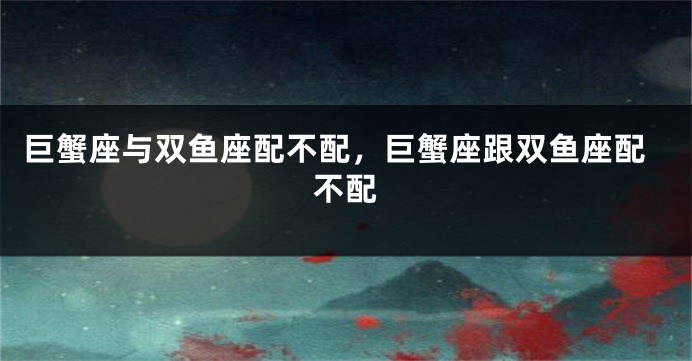 巨蟹座与双鱼座配不配,巨蟹座跟双鱼座配不配