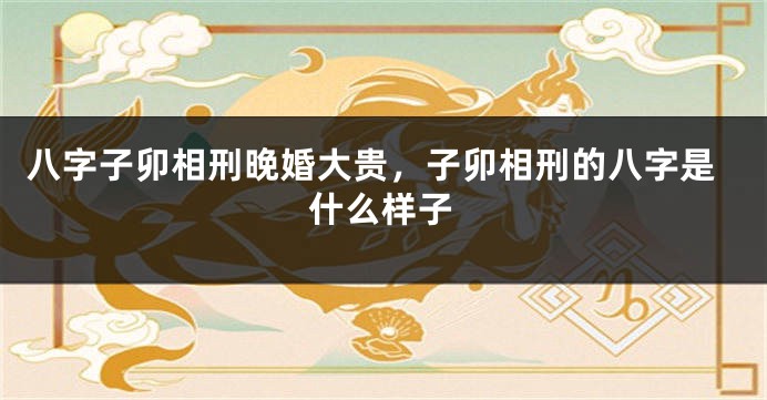八字子卯相刑晚婚大贵，子卯相刑的八字是什么样子