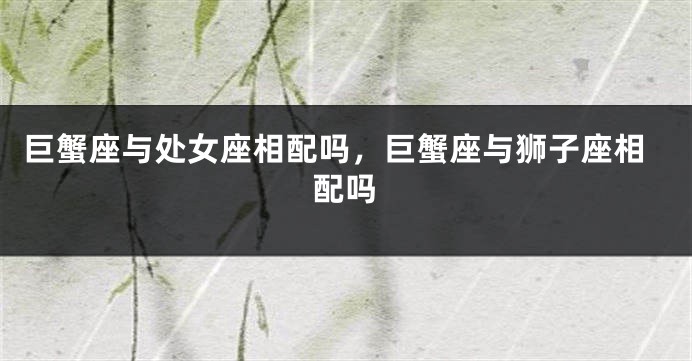 巨蟹座与处女座相配吗，巨蟹座与狮子座相配吗