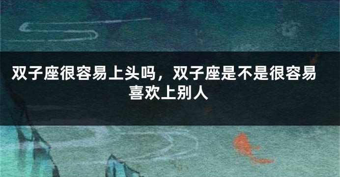 双子座很容易上头吗，双子座是不是很容易喜欢上别人