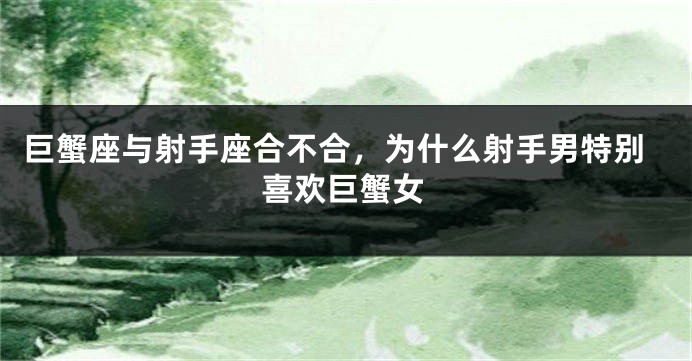巨蟹座与射手座合不合，为什么射手男特别喜欢巨蟹女