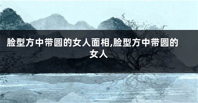 脸型方中带圆的女人面相,脸型方中带圆的女人