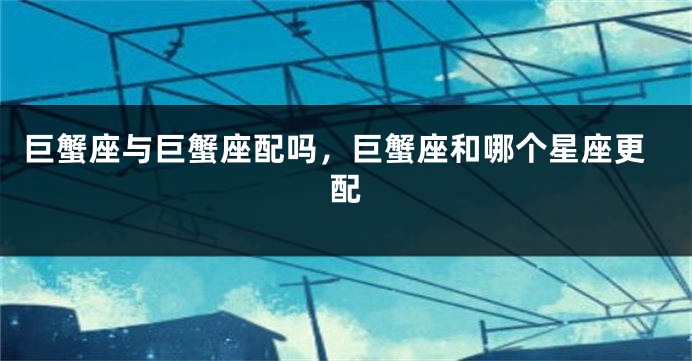 巨蟹座与巨蟹座配吗，巨蟹座和哪个星座更配