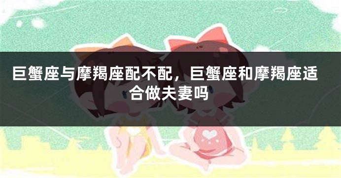 巨蟹座与摩羯座配不配，巨蟹座和摩羯座适合做夫妻吗