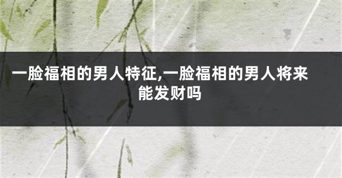 一脸福相的男人特征,一脸福相的男人将来能发财吗