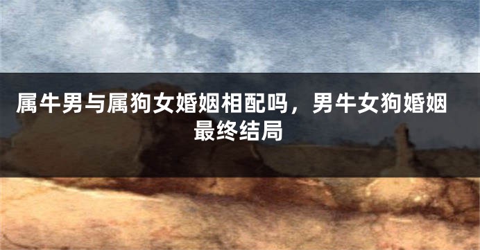 属牛男与属狗女婚姻相配吗，男牛女狗婚姻最终结局