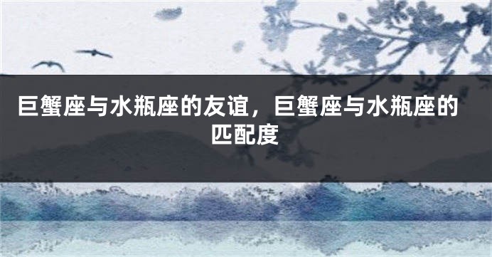 巨蟹座与水瓶座的友谊，巨蟹座与水瓶座的匹配度