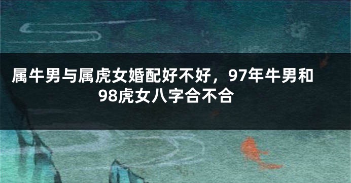 属牛男与属虎女婚配好不好，97年牛男和98虎女八字合不合
