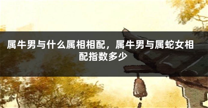 属牛男与什么属相相配，属牛男与属蛇女相配指数多少