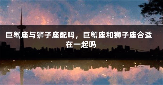 巨蟹座与狮子座配吗，巨蟹座和狮子座合适在一起吗