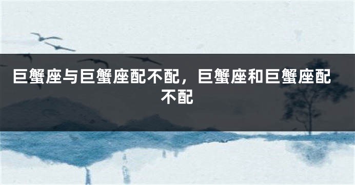 巨蟹座与巨蟹座配不配，巨蟹座和巨蟹座配不配